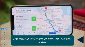 الخصوصية.. كيف تحافظ على أمان تحركاتك في خرائط جوجل بسهولة